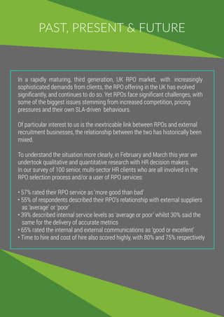 PAST, PRESENT & FUTURE
In a rapidly maturing, third generation, UK RPO market, with increasingly
sophisticated demands from clients, the RPO offering in the UK has evolved
signiﬁcantly, and continues to do so. Yet RPOs face signiﬁcant challenges, with
some of the biggest issues stemming from increased competition, pricing
pressures and their own SLA-driven behaviours.
Of particular interest to us is the inextricable link between RPOs and external
recruitment businesses, the relationship between the two has historically been
mixed.
To understand the situation more clearly, in February and March this year we
undertook qualitative and quantitative research with HR decision makers.
In our survey of 100 senior, multi-sector HR clients who are all involved in the
RPO selection process and/or a user of RPO services:
• 57% rated their RPO service as ‘more good than badʼ
• 55% of respondents described their RPOʼs relationship with external suppliers
as ‘averageʼ or ‘poorʼ
• 39% described internal service levels as ‘average or poorʼ whilst 30% said the
same for the delivery of accurate metrics
• 65% rated the internal and external communications as ‘good or excellentʼ
• Time to hire and cost of hire also scored highly, with 80% and 75% respectively
 