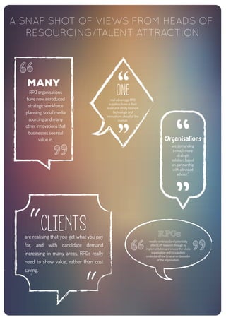 many
RPO organisations
have now introduced
strategic workforce
planning, social media
sourcing and many
other innovations that
businesses see real
value in.
RPOs
need to embrace (and potentially
offer) EVP research through to
implementation and ensure the whole
organisation and its suppliers
understand how to be an ambassador
of the organisation.
Organisations
are demanding
a much more
strategic
solution, based
on partnership
with a trusted
advisor.”
CLIENTSare realising that you get what you pay
for, and with candidate demand
increasing in many areas, RPOs really
need to show value, rather than cost
saving.
ONEreal advantage RPO
suppliers have is their
scale and ability to share
technology and
innovations ahead of the
market.
A SNAP SHOT OF VIEWS FROM HEADS OF
RESOURCING/TALENT ATTRACTION
 