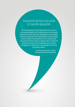 “RPO has evolved into a 3rd generation now, which is
more sophisticated than 10 years ago and now includes
areas such as SWP, Diversity, assessment and employer
branding. Organisations are demanding a more strategic
solution, based on partnership with a trusted adviser.
The service offering needs to operate hand in hand with
business strategy, have an agile approach to talent
management a nd become trusted experts within the
technology space."
THOUGHTS ON THE EVOLUTION
OF THE RPO INDUSTRY
- Jim Richardson, Director of Talent,
Learning and Resourcing, Santander
 