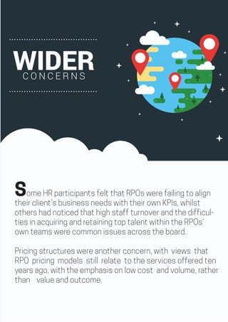 Some HR participants felt that RPOs were failing to align
their client’s business needs with their own KPIs, whilst
others had noticed that high staff turnover and the difficul-
ties in acquiring and retaining top talent within the RPOs’
own teams were common issues across the board.
Pricing structures were another concern, with views that
RPO pricing models still relate to the services offered ten
years ago, with the emphasis on low cost and volume, rather
than value and outcome.
WIDERC O N C E R N S
 