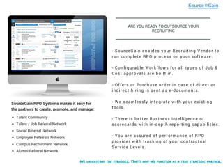 We understand the struggle. That's why We function as a true strategic partner..
- SourceGain enables your Recruiting Vendor to
run complete RPO process on your software.
- Configurable Workflows for all types of Job &
Cost approvals are built in.
- Offers or Purchase order in case of direct or
indirect hiring is sent as e-documents.
- We seamlessly integrate with your existing
tools.
- There is better Business intelligence or
scorecards with in-depth reporting capabilities.
- You are assured of performance of RPO
provider with tracking of your contractual
Service Levels.
Talent Community
Talent / Job Referral Network
Social Referral Network
Employee Referrals Network
Campus Recruitment Network
Alumni Referral Network
SourceGain RPO Systems makes it easy for
the partners to create, promote, and manage:
PERFECTedFORRPO
ARE YOU READY TO OUTSOURCE YOUR
RECRUITING
 
