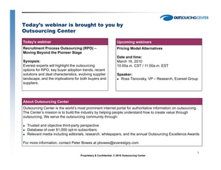 Today’s webinar is brought to you by
Outsourcing Center

Today’s webinar                                                  Upcoming webinars
Recruitment Process Outsourcing (RPO) –                          Pricing Model Alternatives
Moving Beyond the Pioneer Stage
                                                                 Date and time:
Synopsis:                                                        March 16, 2010
Everest experts will highlight the outsourcing                   10:00a.m. CST / 11:00a.m. EST
options for RPO, key buyer adoption trends, recent
solutions and deal characteristics evolving supplier
                   characteristics,                              Speaker:
landscape, and the implications for both buyers and                Ross Tisnovsky, VP – Research, Everest Group
suppliers.




About Outsourcing Center
Outsourcing Center is the world’s most prominent internet portal for authoritative information on outsourcing.
The Center’s mission is to build the industry by helping people understand how to create value through
outsourcing.
outsourcing We serve the outsourcing community through:

  Trusted and objective third-party perspective
  Database of over 81,000 opt-in subscribers
  Relevant media including editorials, research, whitepapers, and the annual Outsourcing Excellence Awards

For more information, contact Peter Bowes at pbowes@everestgrp.com

                                                                                                                 1
                                    Proprietary & Confidential. © 2010 Outsourcing Center
 