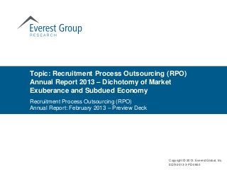 Topic: Recruitment Process Outsourcing (RPO)
Annual Report 2013 – Dichotomy of Market
Exuberance and Subdued Economy
Recruitment Process Outsourcing (RPO)
Annual Report: February 2013 – Preview Deck




                                              Copyright © 2013, Everest Global, Inc.
                                              EGR-2013-3-PD-0850
 
