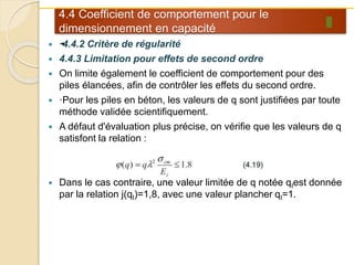 4.4 Coefficient de comportement pour le
dimensionnement en capacité
 •·4.4.2 Critère de régularité
 4.4.3 Limitation pour effets de second ordre
 On limite également le coefficient de comportement pour des
piles élancées, afin de contrôler les effets du second ordre.
 ·Pour les piles en béton, les valeurs de q sont justifiées par toute
méthode validée scientifiquement.
 A défaut d'évaluation plus précise, on vérifie que les valeurs de q
satisfont la relation :
 Dans le cas contraire, une valeur limitée de q notée qIest donnée
par la relation j(qI)=1,8, avec une valeur plancher qI=1.
 