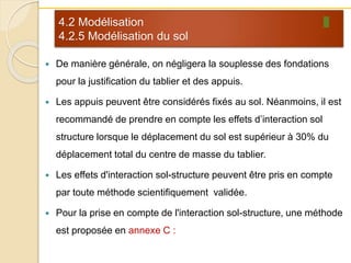 4.2 Modélisation
4.2.5 Modélisation du sol
 De manière générale, on négligera la souplesse des fondations
pour la justification du tablier et des appuis.
 Les appuis peuvent être considérés fixés au sol. Néanmoins, il est
recommandé de prendre en compte les effets d’interaction sol
structure lorsque le déplacement du sol est supérieur à 30% du
déplacement total du centre de masse du tablier.
 Les effets d'interaction sol-structure peuvent être pris en compte
par toute méthode scientifiquement validée.
 Pour la prise en compte de l'interaction sol-structure, une méthode
est proposée en annexe C :
 