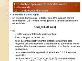 4.3.1 Analyse spectrale monomodale (mode
fondamental)
4.3.1. 3 Méthodes d’analyse
 a) Modèle à tablier rigide
 En direction transversale, le tablier peut être supposé comme
étant rigide si L/B ≤ 5 dans le cas général si la condition suivante
est satisfaite :
Dd/da ≤ 0,20 (4.6)
 où :
◦ L est la longueur totale du tablier continu ;
◦ B est la largeur du tablier ; et
◦ Dd et da sont respectivement la différence maximale et la
moyenne des déplacements transversaux du sommet de toutes
les piles liées transversalement au tablier, sous l'action sismique
transversale.
◦ Le modèle du tablier rigide décrit à l’article 4.3.1.3.1 est alors
applicable.
◦ Les formules (4.2), (4.3), (4.4), (4.5), (4.6) sont à considérer
 