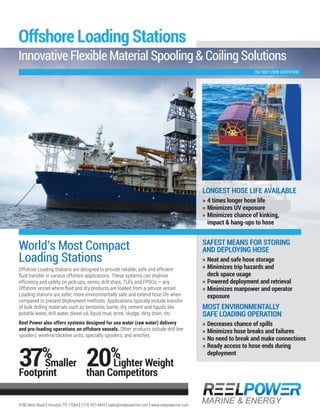 World’s Most Compact
Loading Stations
Offshore Loading Stations are designed to provide reliable, safe and efficient
fluid transfer in various offshore applications. These systems can improve
efficiency and safety on jack-ups, semis, drill ships, TLPs and FPSOs — any
Offshore vessel where fluid and dry products are loaded from a service vessel.
Loading stations are safer, more environmentally safe and extend hose life when
compared to present deployment methods. Applications typically include transfer
of bulk drilling materials such as bentonite, barite, dry cement and liquids like
potable water, drill water, diesel oil, liquid mud, brine, sludge, dirty drain, etc.
Reel Power also offers systems designed for sea water (raw water) delivery
and pre-loading operations on offshore vessels. Other products include drill line
spoolers, wireline/slickline units, specialty spoolers, and winches.
8780 West Road | Houston, TX 77064 | (713) 937-4494 | sales@reelpowerme.com | www.reelpowerme.com
Offshore Loading Stations
Innovative Flexible Material Spooling & Coiling Solutions
ISO 9001:2008 CERTIFIED
LONGEST HOSE LIFE AVAILABLE
» 4 times longer hose life
» Minimizes UV exposure
» Minimizes chance of kinking,
impact & hang-ups to hose
SAFEST MEANS FOR STORING
AND DEPLOYING HOSE
» Neat and safe hose storage
» Minimizes trip hazards and
deck space usage
» Powered deployment and retrieval
» Minimizes manpower and operator
exposure
MOST ENVIRONMENTALLY
SAFE LOADING OPERATION
» Decreases chance of spills
» Minimizes hose breaks and failures
» No need to break and make connections
» Ready access to hose ends during
deployment
20%
Lighter Weight
than Competitors
37%
Smaller
Footprint
 