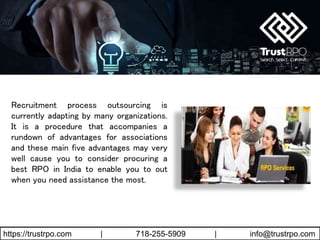 https://trustrpo.com | 718-255-5909 | info@trustrpo.com
Recruitment process outsourcing is
currently adapting by many organizations.
It is a procedure that accompanies a
rundown of advantages for associations
and these main five advantages may very
well cause you to consider procuring a
best RPO in India to enable you to out
when you need assistance the most.
 