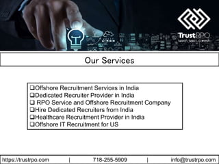 https://trustrpo.com | 718-255-5909 | info@trustrpo.com
Our Services
Offshore Recruitment Services in India
Dedicated Recruiter Provider in India
 RPO Service and Offshore Recruitment Company
Hire Dedicated Recruiters from India
Healthcare Recruitment Provider in India
Offshore IT Recruitment for US
 