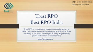 Trust RPO
Best RPO India
Trust RPO is a recruitment process outsourcing agency in
India. Our greater talent reach enables you to scale up or down
according to the peaks and troughs in hiring. Experiencing
greater cost control and transparency.
https://trustrpo.com/
USA - (718-255-5909)
IND - (+91 -8383904987)
 