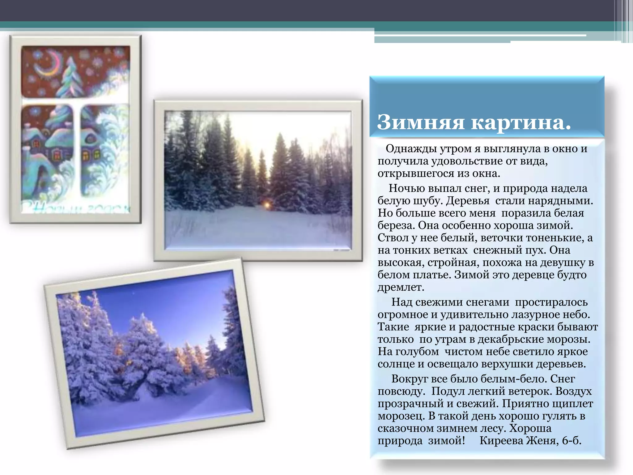 Зимняя картина.
 Однажды утром я выглянула в окно и
получила удовольствие от вида,
открывшегося из окна.
  Ночью выпал снег, и природа надела
белую шубу. Деревья стали нарядными.
Но больше всего меня поразила белая
береза. Она особенно хороша зимой.
Ствол у нее белый, веточки тоненькие, а
на тонких ветках снежный пух. Она
высокая, стройная, похожа на девушку в
белом платье. Зимой это деревце будто
дремлет.
  Над свежими снегами простиралось
огромное и удивительно лазурное небо.
Такие яркие и радостные краски бывают
только по утрам в декабрьские морозы.
На голубом чистом небе светило яркое
солнце и освещало верхушки деревьев.
  Вокруг все было белым-бело. Снег
повсюду. Подул легкий ветерок. Воздух
прозрачный и свежий. Приятно щиплет
морозец. В такой день хорошо гулять в
сказочном зимнем лесу. Хороша
природа зимой! Киреева Женя, 6-б.
 
