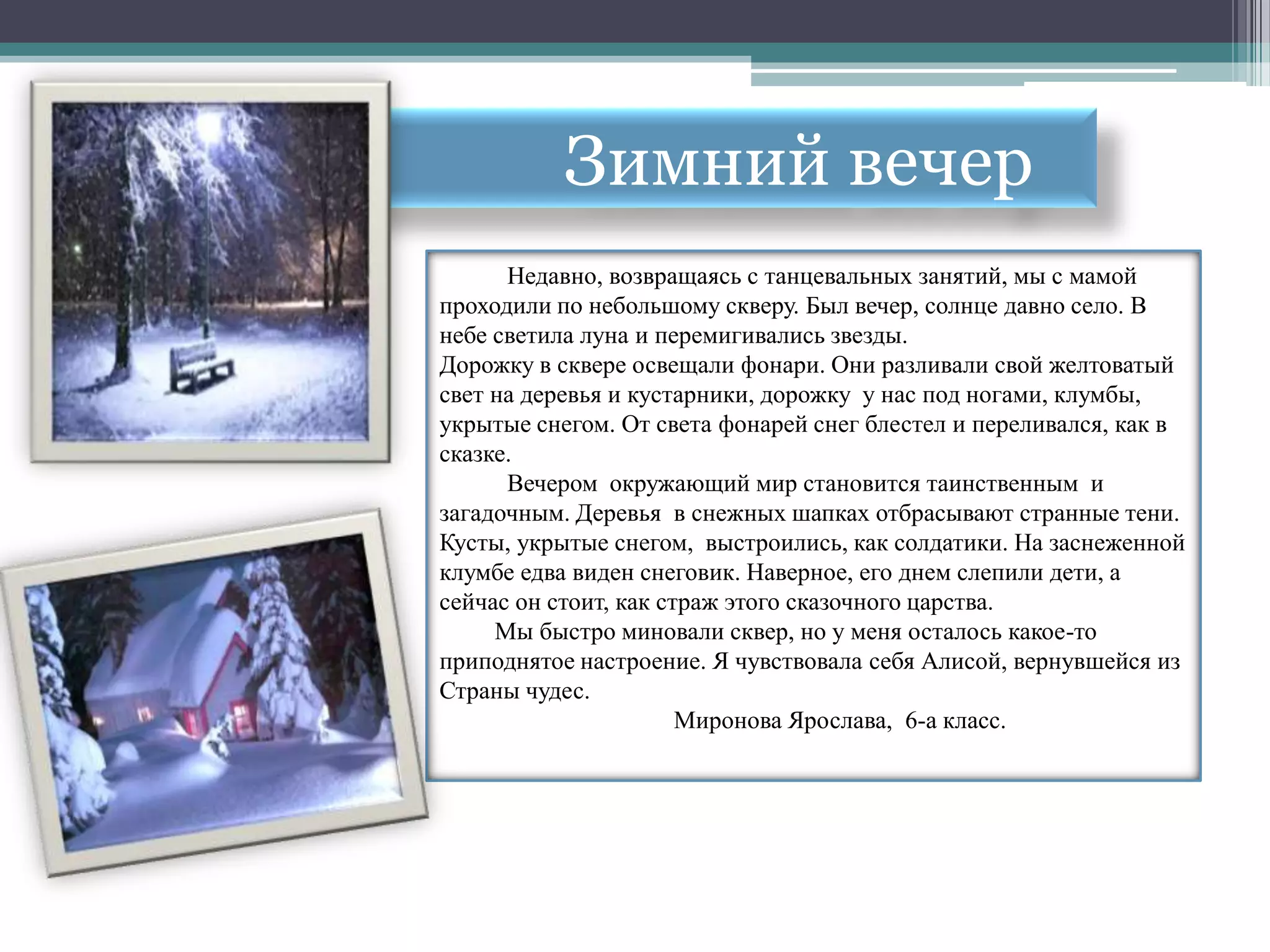Зимний вечер
      Недавно, возвращаясь с танцевальных занятий, мы с мамой
проходили по небольшому скверу. Был вечер, солнце давно село. В
небе светила луна и перемигивались звезды.
Дорожку в сквере освещали фонари. Они разливали свой желтоватый
свет на деревья и кустарники, дорожку у нас под ногами, клумбы,
укрытые снегом. От света фонарей снег блестел и переливался, как в
сказке.
      Вечером окружающий мир становится таинственным и
загадочным. Деревья в снежных шапках отбрасывают странные тени.
Кусты, укрытые снегом, выстроились, как солдатики. На заснеженной
клумбе едва виден снеговик. Наверное, его днем слепили дети, а
сейчас он стоит, как страж этого сказочного царства.
     Мы быстро миновали сквер, но у меня осталось какое-то
приподнятое настроение. Я чувствовала себя Алисой, вернувшейся из
Страны чудес.
                       Миронова Ярослава, 6-а класс.
 
