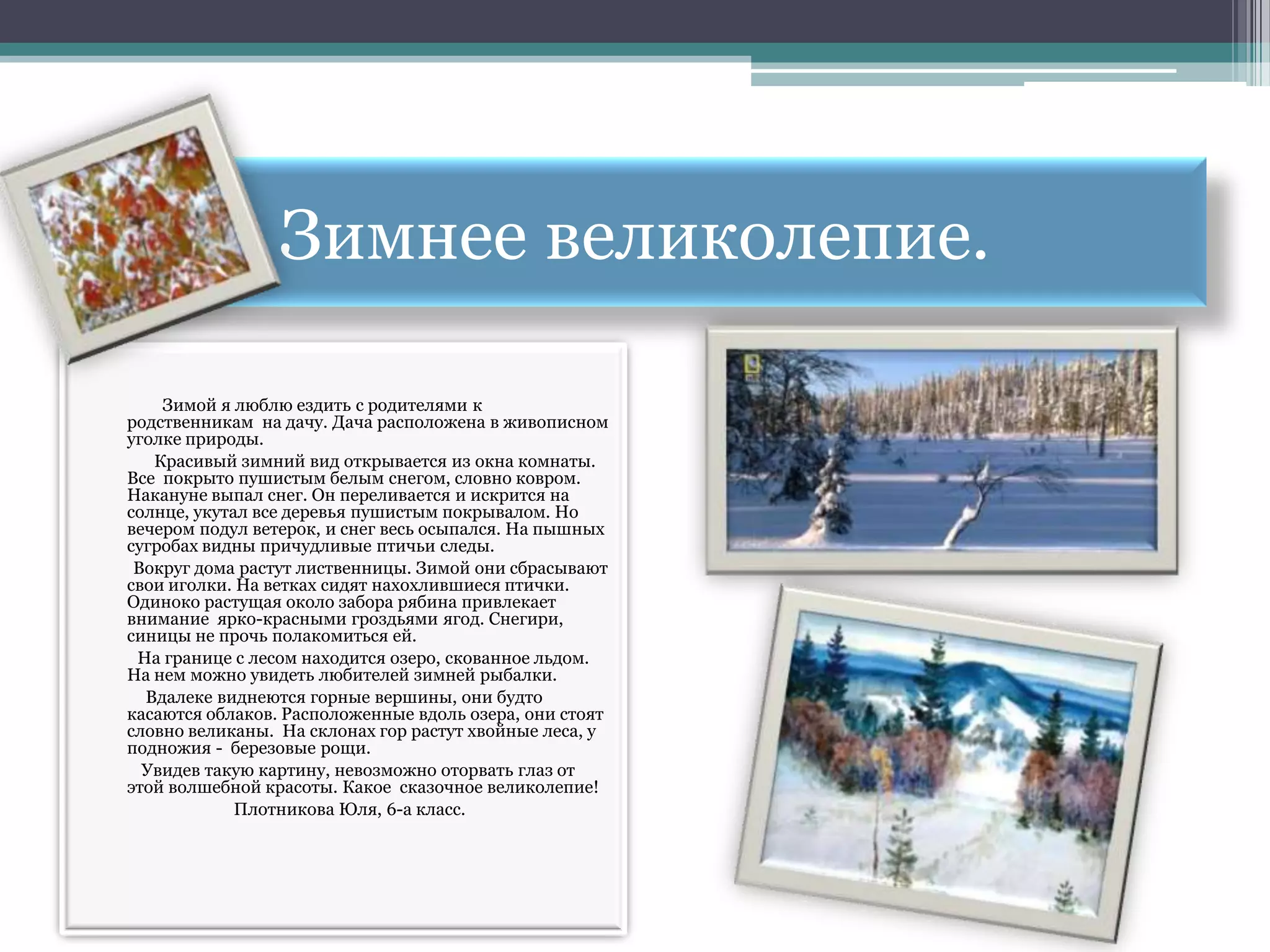 Зимнее великолепие.

    Зимой я люблю ездить с родителями к
родственникам на дачу. Дача расположена в живописном
уголке природы.
   Красивый зимний вид открывается из окна комнаты.
Все покрыто пушистым белым снегом, словно ковром.
Накануне выпал снег. Он переливается и искрится на
солнце, укутал все деревья пушистым покрывалом. Но
вечером подул ветерок, и снег весь осыпался. На пышных
сугробах видны причудливые птичьи следы.
 Вокруг дома растут лиственницы. Зимой они сбрасывают
свои иголки. На ветках сидят нахохлившиеся птички.
Одиноко растущая около забора рябина привлекает
внимание ярко-красными гроздьями ягод. Снегири,
синицы не прочь полакомиться ей.
 На границе с лесом находится озеро, скованное льдом.
На нем можно увидеть любителей зимней рыбалки.
  Вдалеке виднеются горные вершины, они будто
касаются облаков. Расположенные вдоль озера, они стоят
словно великаны. На склонах гор растут хвойные леса, у
подножия - березовые рощи.
  Увидев такую картину, невозможно оторвать глаз от
этой волшебной красоты. Какое сказочное великолепие!
             Плотникова Юля, 6-а класс.
 