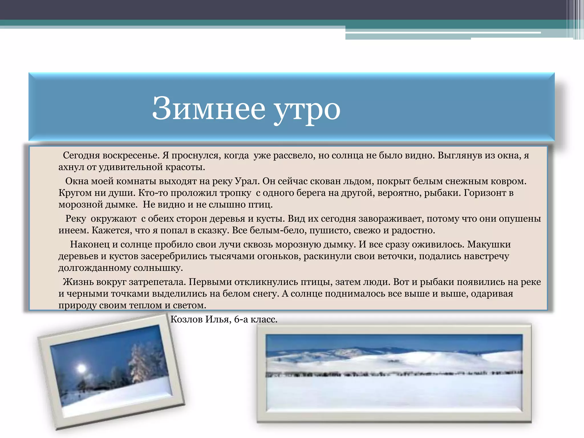 Зимнее утро
 Сегодня воскресенье. Я проснулся, когда уже рассвело, но солнца не было видно. Выглянув из окна, я
ахнул от удивительной красоты.
 Окна моей комнаты выходят на реку Урал. Он сейчас скован льдом, покрыт белым снежным ковром.
Кругом ни души. Кто-то проложил тропку с одного берега на другой, вероятно, рыбаки. Горизонт в
морозной дымке. Не видно и не слышно птиц.
 Реку окружают с обеих сторон деревья и кусты. Вид их сегодня завораживает, потому что они опушены
инеем. Кажется, что я попал в сказку. Все белым-бело, пушисто, свежо и радостно.
   Наконец и солнце пробило свои лучи сквозь морозную дымку. И все сразу оживилось. Макушки
деревьев и кустов засеребрились тысячами огоньков, раскинули свои веточки, подались навстречу
долгожданному солнышку.
 Жизнь вокруг затрепетала. Первыми откликнулись птицы, затем люди. Вот и рыбаки появились на реке
и черными точками выделились на белом снегу. А солнце поднималось все выше и выше, одаривая
природу своим теплом и светом.
                        Козлов Илья, 6-а класс.
 