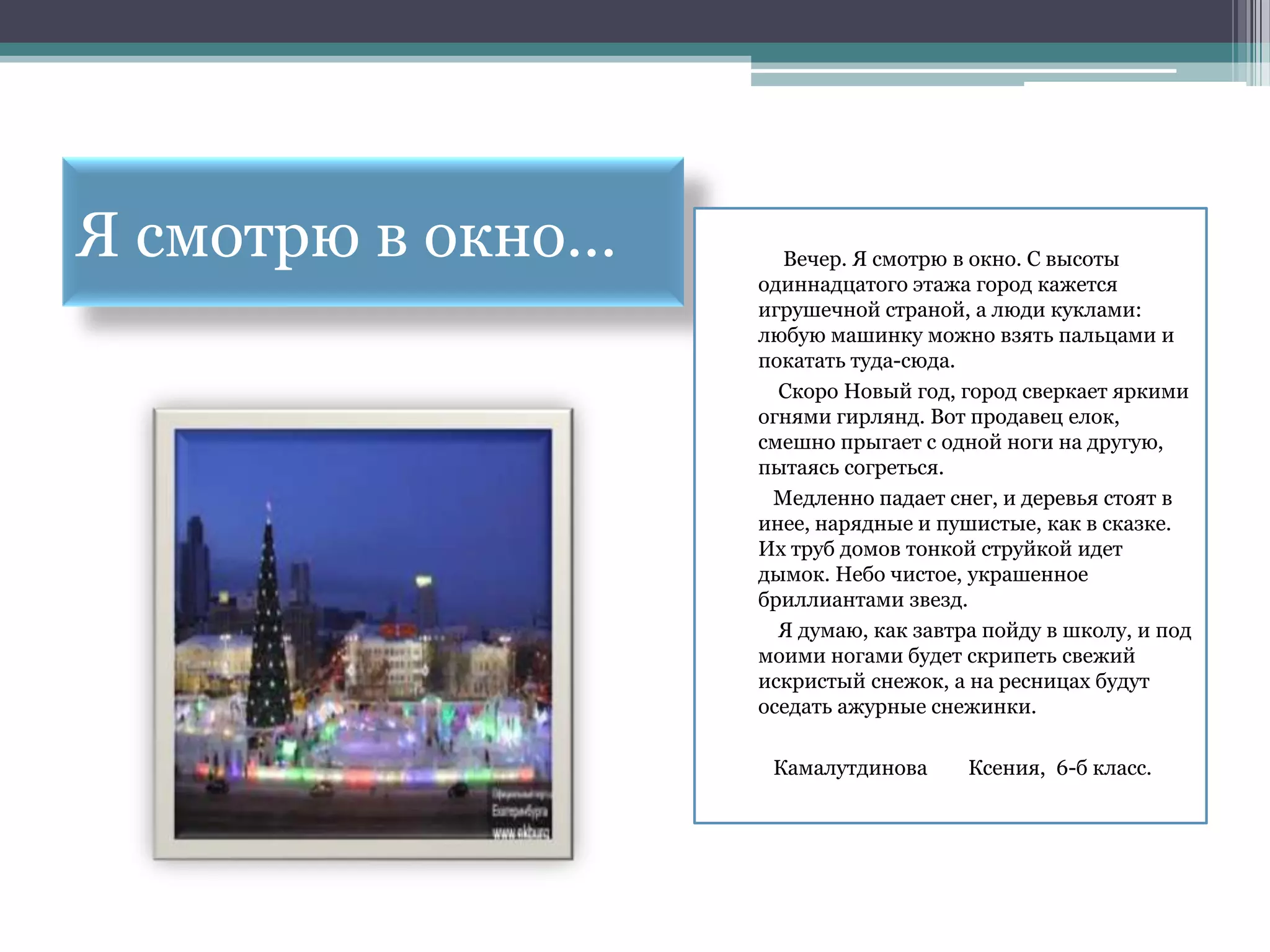 Я смотрю в окно…     Вечер. Я смотрю в окно. С высоты
                   одиннадцатого этажа город кажется
                   игрушечной страной, а люди куклами:
                   любую машинку можно взять пальцами и
                   покатать туда-сюда.
                     Скоро Новый год, город сверкает яркими
                   огнями гирлянд. Вот продавец елок,
                   смешно прыгает с одной ноги на другую,
                   пытаясь согреться.
                    Медленно падает снег, и деревья стоят в
                   инее, нарядные и пушистые, как в сказке.
                   Их труб домов тонкой струйкой идет
                   дымок. Небо чистое, украшенное
                   бриллиантами звезд.
                     Я думаю, как завтра пойду в школу, и под
                   моими ногами будет скрипеть свежий
                   искристый снежок, а на ресницах будут
                   оседать ажурные снежинки.

                    Камалутдинова      Ксения, 6-б класс.
 