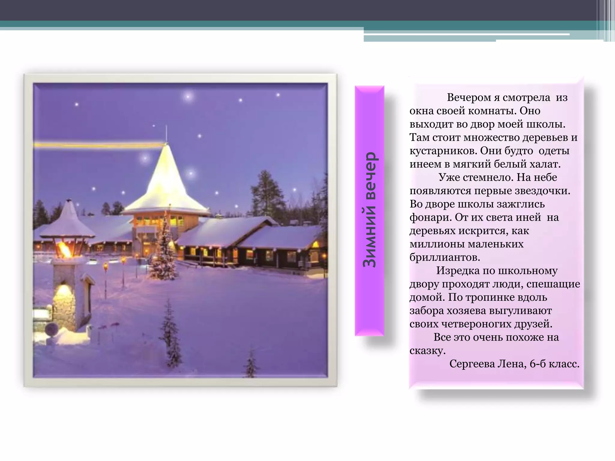 Вечером я смотрела из
               окна своей комнаты. Оно
               выходит во двор моей школы.
               Там стоит множество деревьев и
               кустарников. Они будто одеты




Зимний вечер
               инеем в мягкий белый халат.
                    Уже стемнело. На небе
               появляются первые звездочки.
               Во дворе школы зажглись
               фонари. От их света иней на
               деревьях искрится, как
               миллионы маленьких
               бриллиантов.
                    Изредка по школьному
               двору проходят люди, спешащие
               домой. По тропинке вдоль
               забора хозяева выгуливают
               своих четвероногих друзей.
                   Все это очень похоже на
               сказку.
                       Сергеева Лена, 6-б класс.
 
