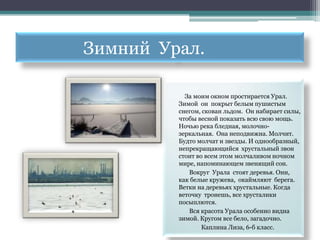 Зимний Урал.

           За моим окном простирается Урал.
         Зимой он покрыт белым пушистым
         снегом, скован льдом. Он набирает силы,
         чтобы весной показать всю свою мощь.
         Ночью река бледная, молочно-
         зеркальная. Она неподвижна. Молчит.
         Будто молчат и звезды. И однообразный,
         непрекращающийся хрустальный звон
         стоит во всем этом молчаливом ночном
         мире, напоминающем звенящий сон.
            Вокруг Урала стоят деревья. Они,
         как белые кружева, окаймляют берега.
         Ветки на деревьях хрустальные. Когда
         веточку тронешь, все хрусталики
         посыплются.
            Вся красота Урала особенно видна
         зимой. Кругом все бело, загадочно.
                 Каплина Лиза, 6-б класс.
 