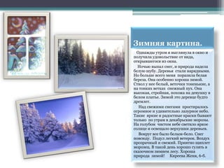 Зимняя картина.
 Однажды утром я выглянула в окно и
получила удовольствие от вида,
открывшегося из окна.
  Ночью выпал снег, и природа надела
белую шубу. Деревья стали нарядными.
Но больше всего меня поразила белая
береза. Она особенно хороша зимой.
Ствол у нее белый, веточки тоненькие, а
на тонких ветках снежный пух. Она
высокая, стройная, похожа на девушку в
белом платье. Зимой это деревце будто
дремлет.
  Над свежими снегами простиралось
огромное и удивительно лазурное небо.
Такие яркие и радостные краски бывают
только по утрам в декабрьские морозы.
На голубом чистом небе светило яркое
солнце и освещало верхушки деревьев.
  Вокруг все было белым-бело. Снег
повсюду. Подул легкий ветерок. Воздух
прозрачный и свежий. Приятно щиплет
морозец. В такой день хорошо гулять в
сказочном зимнем лесу. Хороша
природа зимой! Киреева Женя, 6-б.
 