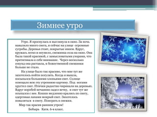 Зимнее утро
    Утро. Я проснулась и выглянула в окно. За ночь
навалило много снега, и сейчас на улице огромные
сугробы. Деревья стоят, покрытые инеем. Вдруг,
кружась легко и неумело, снежинка села на окно. Она
была такой красивой, с замысловатыми узорами, что
притягивала к себе внимание. Через несколько
секунд она растаяла, и божественной снежинки
больше не стало.
    На улице было так красиво, что мне тут же
захотелось пойти погулять. Когда я вышла,
посыпался большими хлопьями снег. Солнце
освещало всю эту утреннюю картину. Под ногами
хрустел снег. Птички радостно чирикали на деревьях.
Вдруг воробей нечаянно задел ветку, и снег тут же
осыпался с нее. Кошки медленно крались по снегу,
одергивая лапами мокрый снег. Захотелось
поваляться в снегу. Поиграть в снежки.
   Мир так красив ранним утром!
         Бобырь Катя. 6-в класс.
 