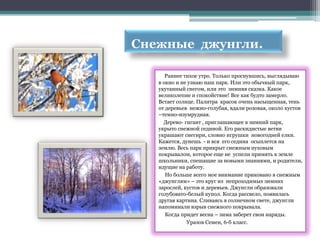 Снежные джунгли.

      Раннее тихое утро. Только проснувшись, выглядываю
   в окно и не узнаю наш парк. Или это обычный парк,
   укутанный снегом, или это зимняя сказка. Какое
   великолепие и спокойствие! Все как будто замерло.
   Встает солнце. Палитра красок очень насыщенная, тень
   от деревьев нежно-голубая, вдали розовая, около кустов
   –темно-изумрудная.
     Дерево- гигант , приглашающее в зимний парк,
   укрыто снежной сединой. Его раскидистые ветви
   украшают снегири, словно игрушки новогодней елки.
   Кажется, дунешь - и вся его седина осыплется на
   землю. Весь парк прикрыт снежным пуховым
   покрывалом, которое еще не успели примять к земле
   школьники, спешащие за новыми знаниями, и родители,
   идущие на работу.
      Но больше всего мое внимание приковано в снежным
   «джунглям» – это круг из непроходимых зимних
   зарослей, кустов и деревьев. Джунгли образовали
   голубовато-белый купол. Когда рассвело, появилась
   другая картина. Сливаясь в солнечном свете, джунгли
   напоминали взрыв снежного покрывала.
      Когда придет весна – зима заберет свои наряды.
              Уразов Семен, 6-б класс.
 