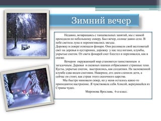Зимний вечер
      Недавно, возвращаясь с танцевальных занятий, мы с мамой
проходили по небольшому скверу. Был вечер, солнце давно село. В
небе светила луна и перемигивались звезды.
Дорожку в сквере освещали фонари. Они разливали свой желтоватый
свет на деревья и кустарники, дорожку у нас под ногами, клумбы,
укрытые снегом. От света фонарей снег блестел и переливался, как в
сказке.
      Вечером окружающий мир становится таинственным и
загадочным. Деревья в снежных шапках отбрасывают странные тени.
Кусты, укрытые снегом, выстроились, как солдатики. На заснеженной
клумбе едва виден снеговик. Наверное, его днем слепили дети, а
сейчас он стоит, как страж этого сказочного царства.
     Мы быстро миновали сквер, но у меня осталось какое-то
приподнятое настроение. Я чувствовала себя Алисой, вернувшейся из
Страны чудес.
                       Миронова Ярослава, 6-а класс.
 