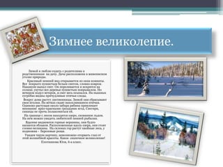 Зимнее великолепие.

    Зимой я люблю ездить с родителями к
родственникам на дачу. Дача расположена в живописном
уголке природы.
   Красивый зимний вид открывается из окна комнаты.
Все покрыто пушистым белым снегом, словно ковром.
Накануне выпал снег. Он переливается и искрится на
солнце, укутал все деревья пушистым покрывалом. Но
вечером подул ветерок, и снег весь осыпался. На пышных
сугробах видны причудливые птичьи следы.
 Вокруг дома растут лиственницы. Зимой они сбрасывают
свои иголки. На ветках сидят нахохлившиеся птички.
Одиноко растущая около забора рябина привлекает
внимание ярко-красными гроздьями ягод. Снегири,
синицы не прочь полакомиться ей.
 На границе с лесом находится озеро, скованное льдом.
На нем можно увидеть любителей зимней рыбалки.
  Вдалеке виднеются горные вершины, они будто
касаются облаков. Расположенные вдоль озера, они стоят
словно великаны. На склонах гор растут хвойные леса, у
подножия - березовые рощи.
  Увидев такую картину, невозможно оторвать глаз от
этой волшебной красоты. Какое сказочное великолепие!
             Плотникова Юля, 6-а класс.
 