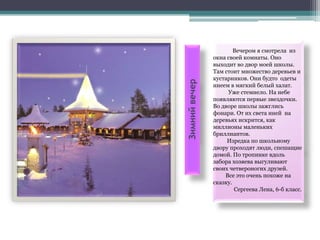 Вечером я смотрела из
               окна своей комнаты. Оно
               выходит во двор моей школы.
               Там стоит множество деревьев и
               кустарников. Они будто одеты




Зимний вечер
               инеем в мягкий белый халат.
                    Уже стемнело. На небе
               появляются первые звездочки.
               Во дворе школы зажглись
               фонари. От их света иней на
               деревьях искрится, как
               миллионы маленьких
               бриллиантов.
                    Изредка по школьному
               двору проходят люди, спешащие
               домой. По тропинке вдоль
               забора хозяева выгуливают
               своих четвероногих друзей.
                   Все это очень похоже на
               сказку.
                       Сергеева Лена, 6-б класс.
 