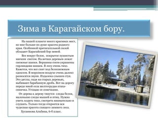 Зима в Карагайском бору.
    На нашей планете много красивых мест,
но мне больше по душе красота родного
края. Особенной притягательной силой
обладает Карагайский бор зимой.
    Все вокруг белое, покрытое пушистым
мягким снегом. На ветках деревьев лежат
снежные шапки. Вершины сосен украшены
гирляндами шишек. В лесу очень тихо.
Кажется, что все спит под белоснежным
одеялом. В морозном воздухе очень далеко
разносятся звуки. Издалека слышен стук.
Это дятлы, сидя на старых деревьях,
выбивают барабанную дробь. Вот на дорогу
передо мной села желтогрудая птаха-
синичка. Угощаю ее семечками.
  От дерева к дереву тянутся следы белок,
маленькие следы мышей и птиц. Нужно
уметь ходить тихо, смотреть внимательно и
слушать. Только тогда откроется вся
чудесная красота спящего зимнего леса.
    Хусаинова Альбина, 6-б класс.
 