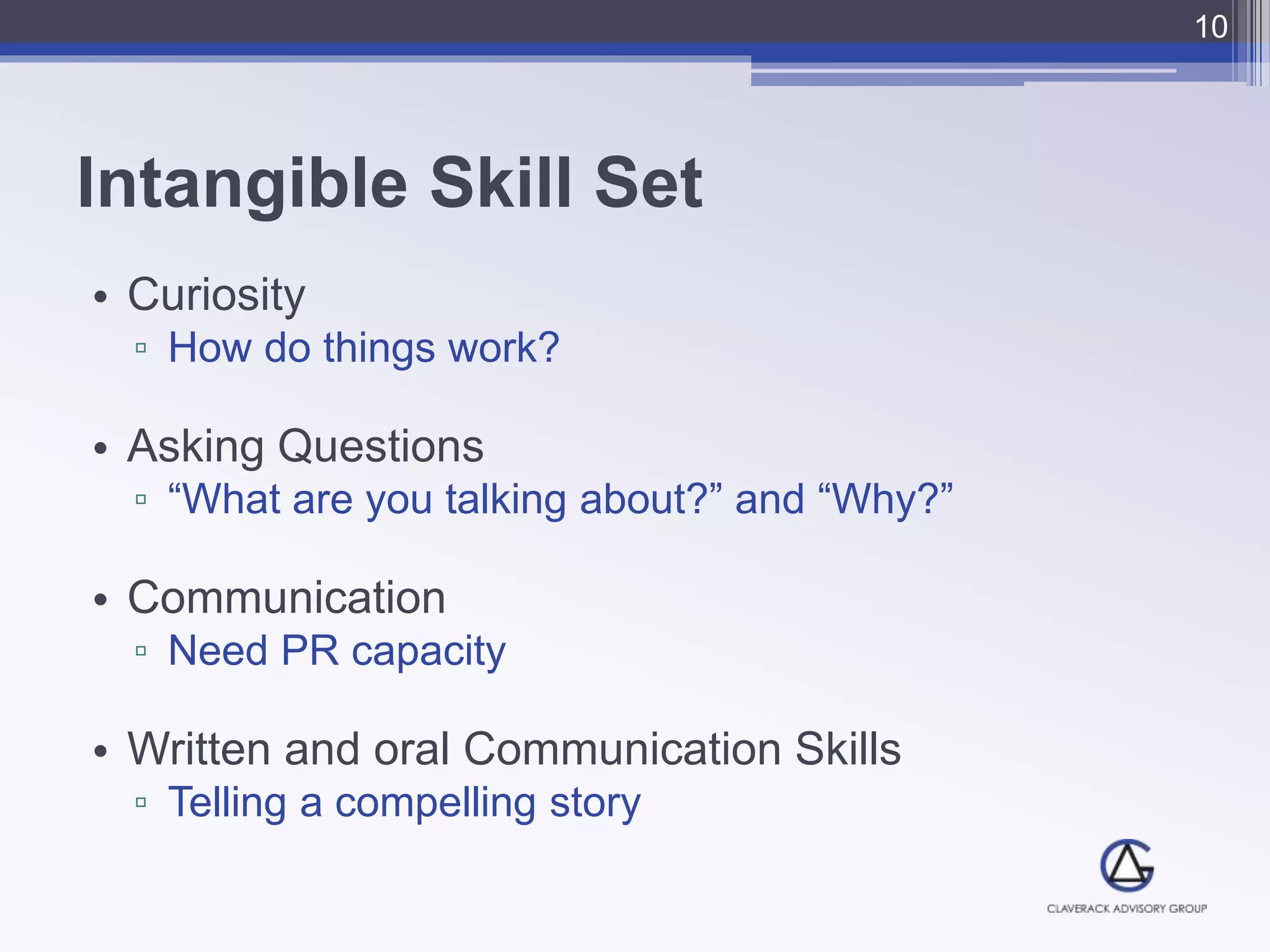 Intangible Skill Set
• Curiosity
▫ How do things work?
• Asking Questions
▫ “What are you talking about?” and “Why?”
• Communication
▫ Need PR capacity
• Written and oral Communication Skills
▫ Telling a compelling story
10
 