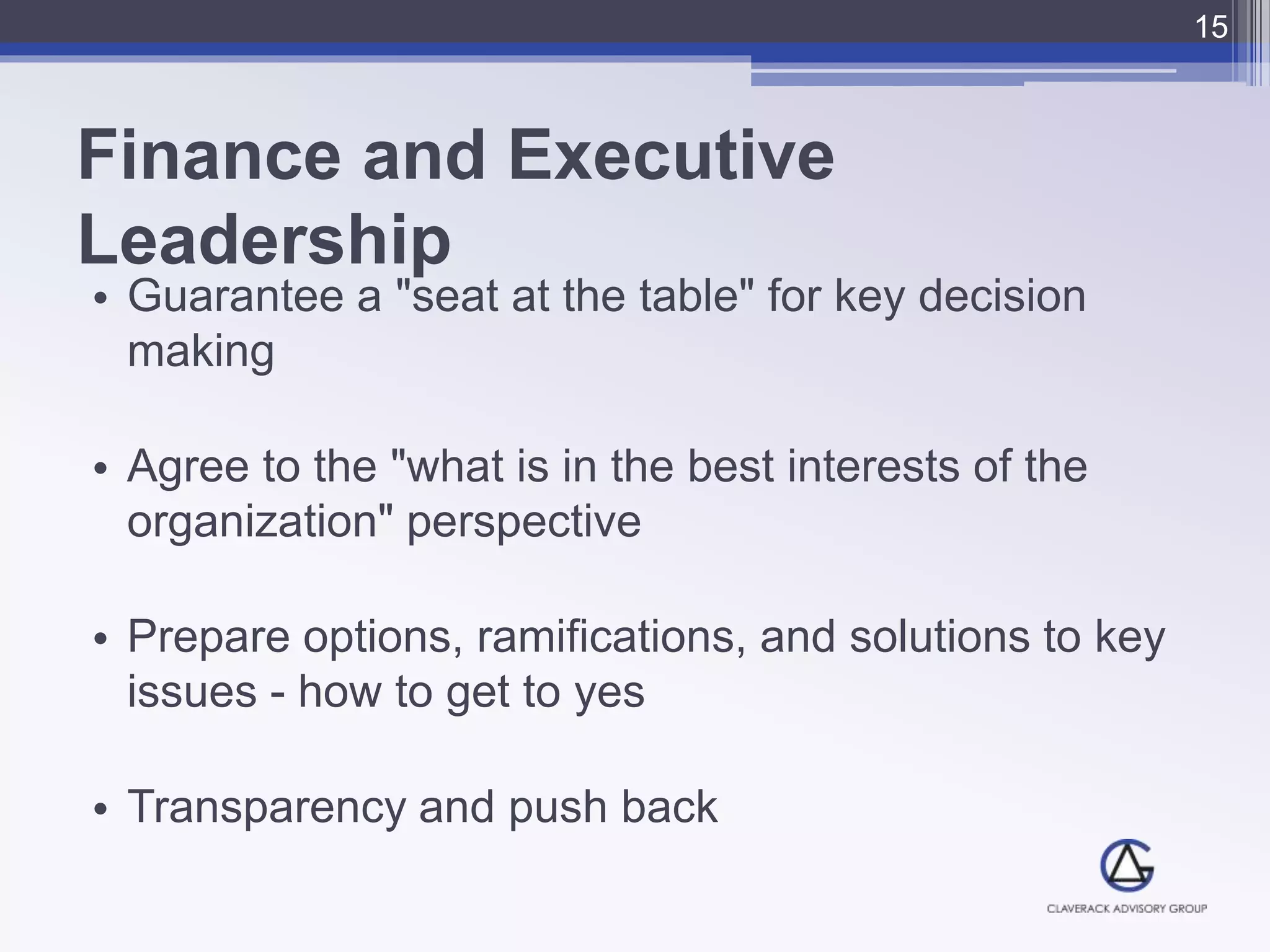 Finance and Executive
Leadership
• Guarantee a "seat at the table" for key decision
making
• Agree to the "what is in the best interests of the
organization" perspective
• Prepare options, ramifications, and solutions to key
issues - how to get to yes
• Transparency and push back
15
 