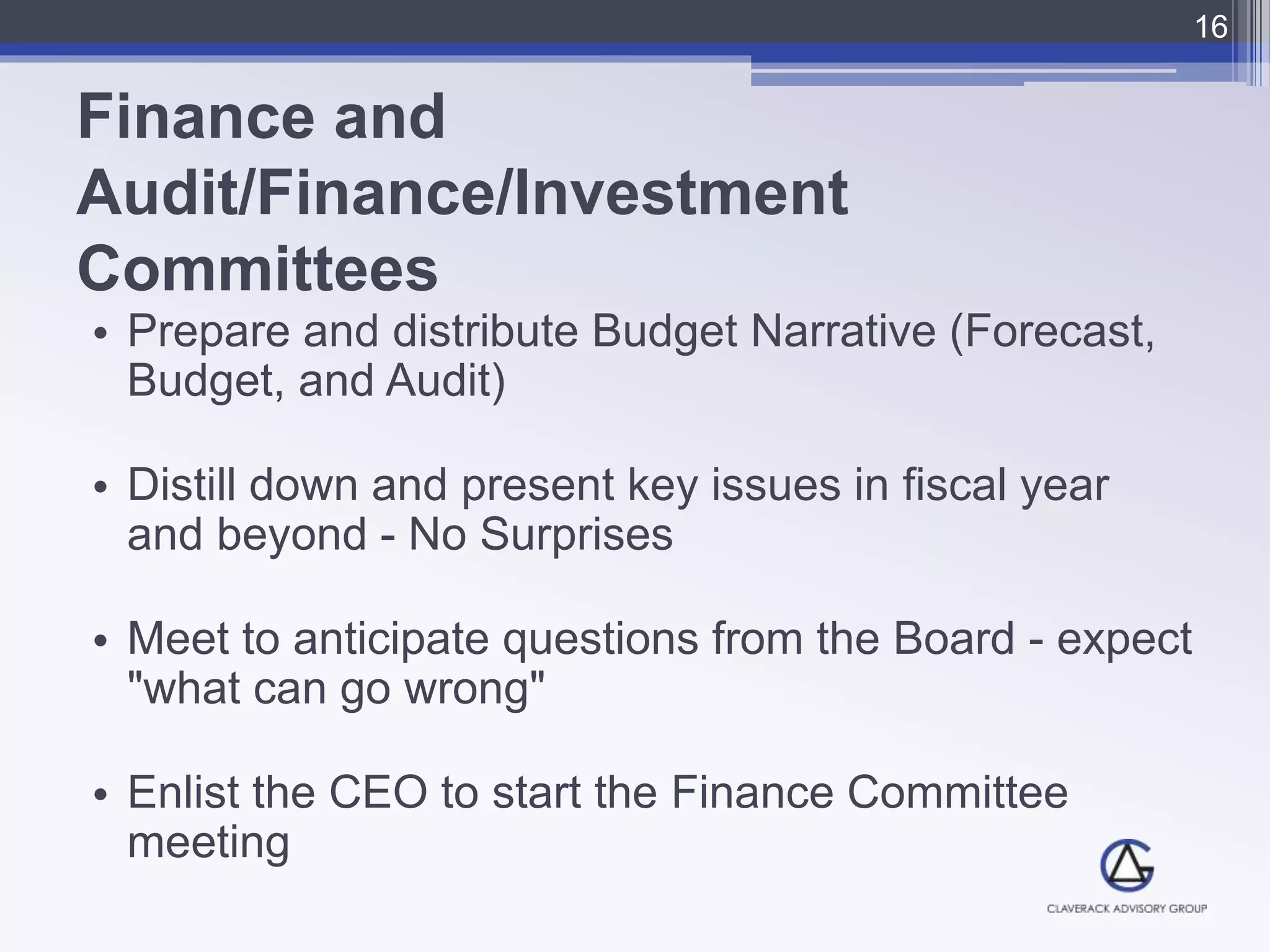 Finance and
Audit/Finance/Investment
Committees
• Prepare and distribute Budget Narrative (Forecast,
Budget, and Audit)
• Distill down and present key issues in fiscal year
and beyond - No Surprises
• Meet to anticipate questions from the Board - expect
"what can go wrong"
• Enlist the CEO to start the Finance Committee
meeting
16
 