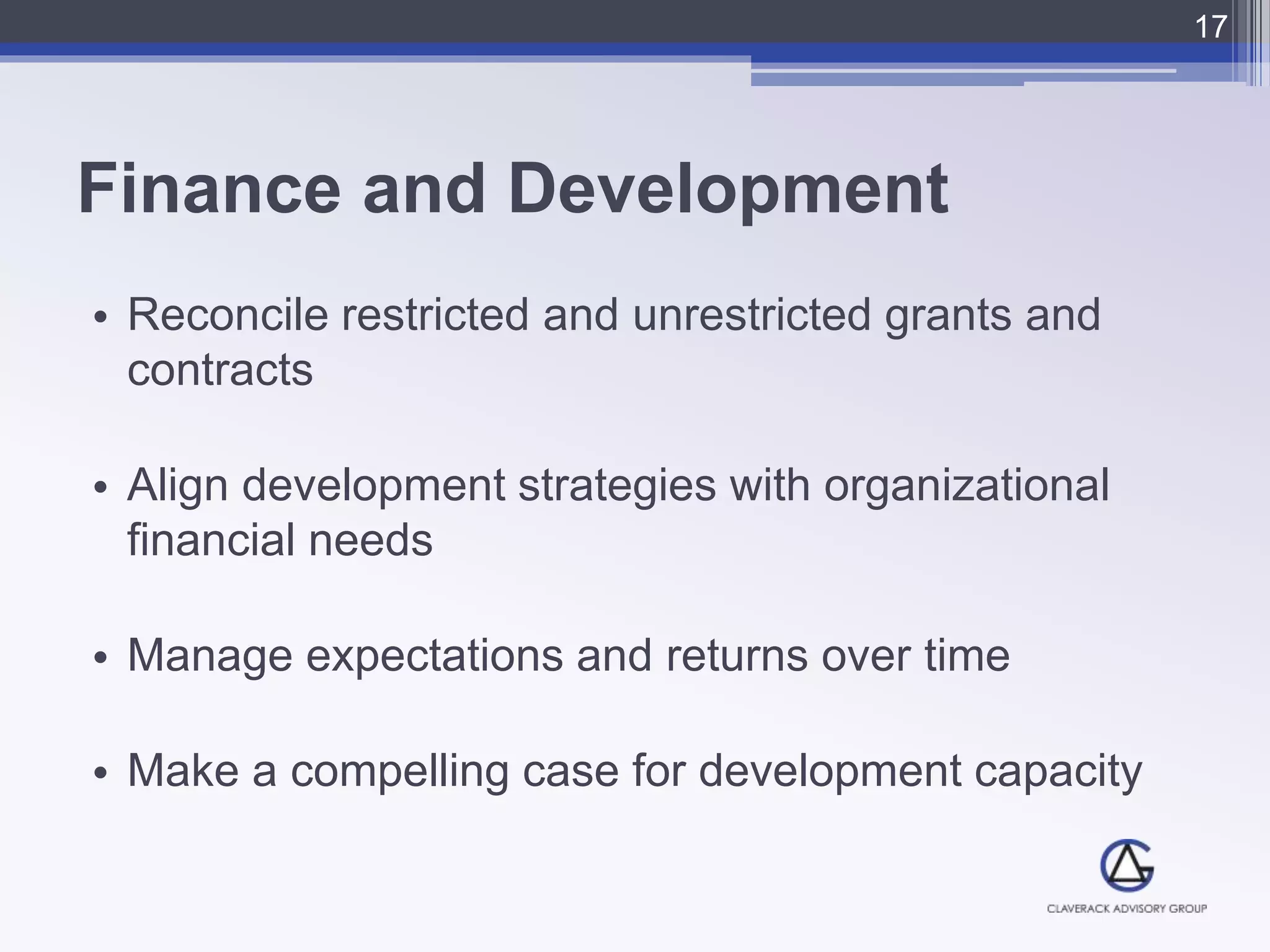 Finance and Development
• Reconcile restricted and unrestricted grants and
contracts
• Align development strategies with organizational
financial needs
• Manage expectations and returns over time
• Make a compelling case for development capacity
17
 