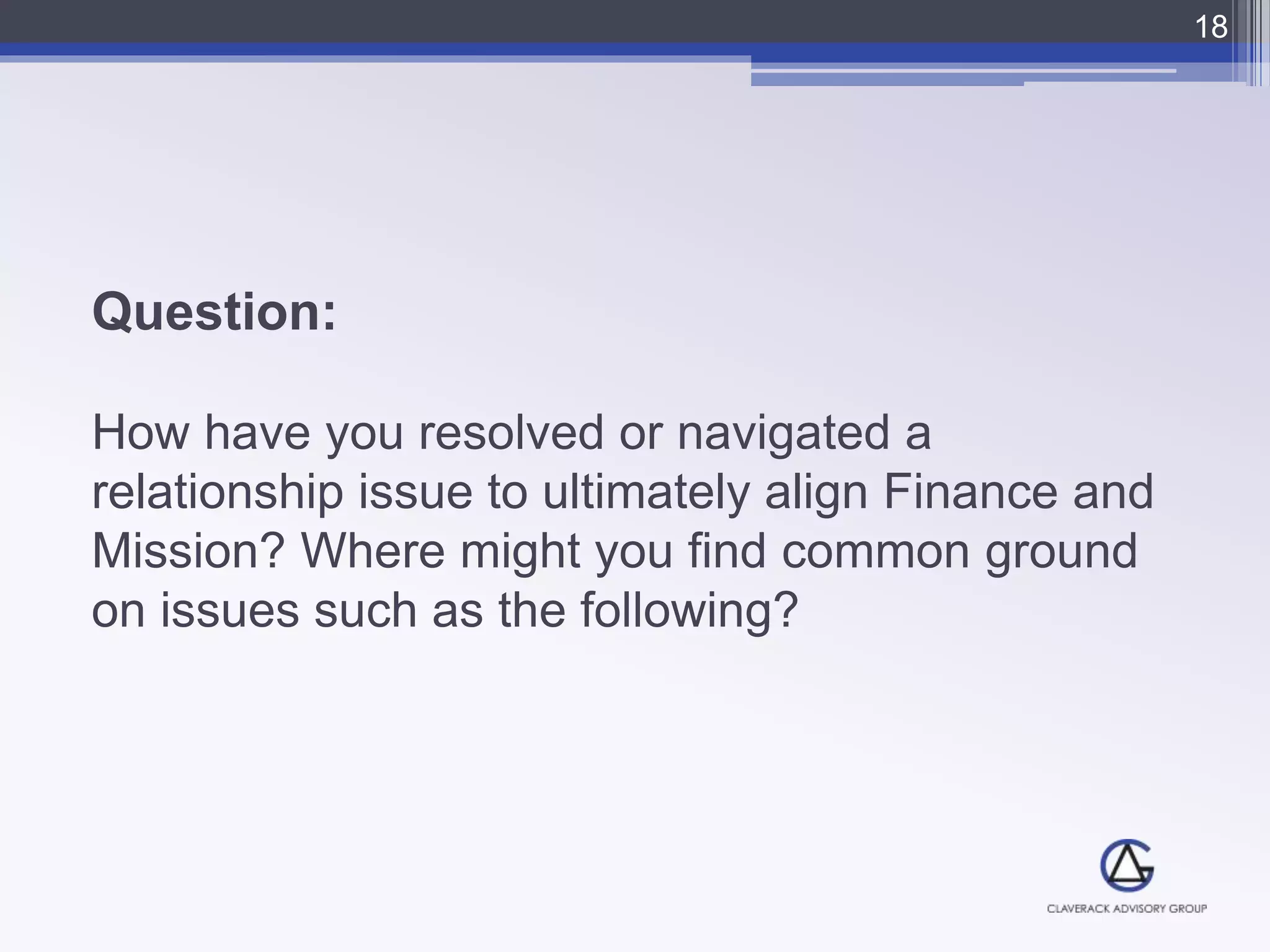 Question:
How have you resolved or navigated a
relationship issue to ultimately align Finance and
Mission? Where might you find common ground
on issues such as the following?
18
 