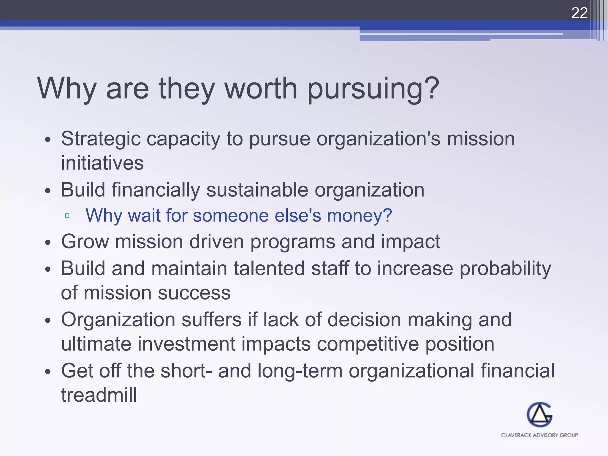Why are they worth pursuing?
• Strategic capacity to pursue organization's mission
initiatives
• Build financially sustainable organization
▫ Why wait for someone else's money?
• Grow mission driven programs and impact
• Build and maintain talented staff to increase probability
of mission success
• Organization suffers if lack of decision making and
ultimate investment impacts competitive position
• Get off the short- and long-term organizational financial
treadmill
22
 