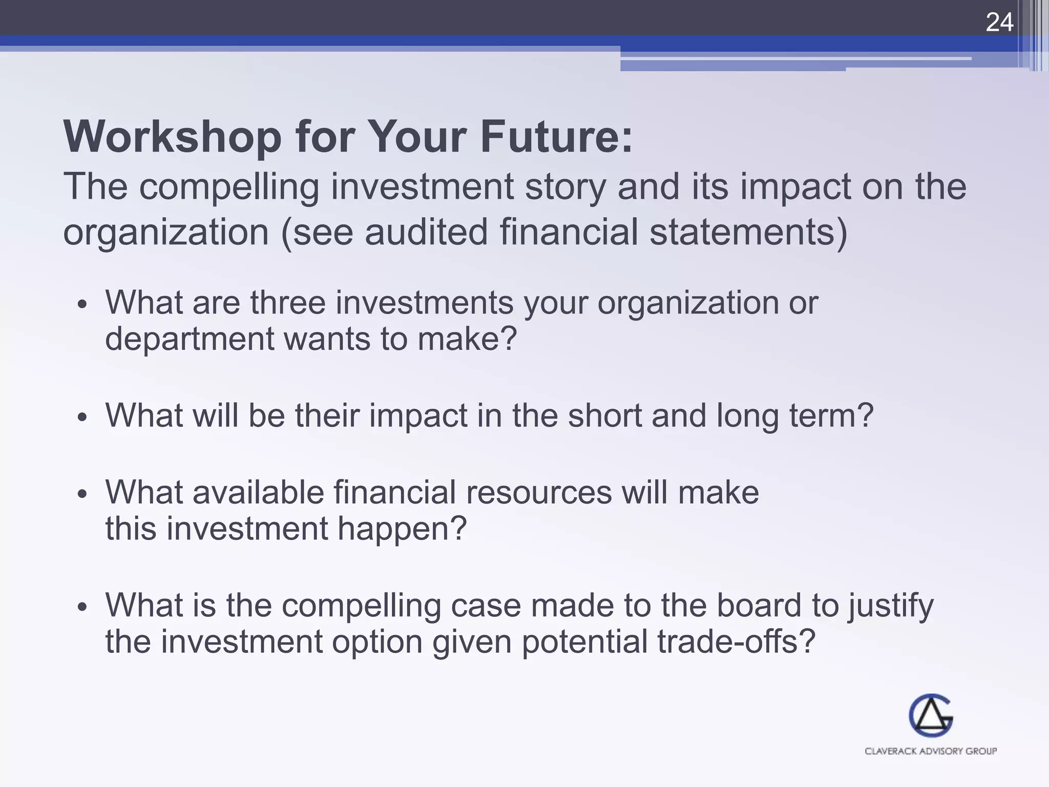 Workshop for Your Future:
The compelling investment story and its impact on the
organization (see audited financial statements)
• What are three investments your organization or
department wants to make?
• What will be their impact in the short and long term?
• What available financial resources will make
this investment happen?
• What is the compelling case made to the board to justify
the investment option given potential trade-offs?
24
 