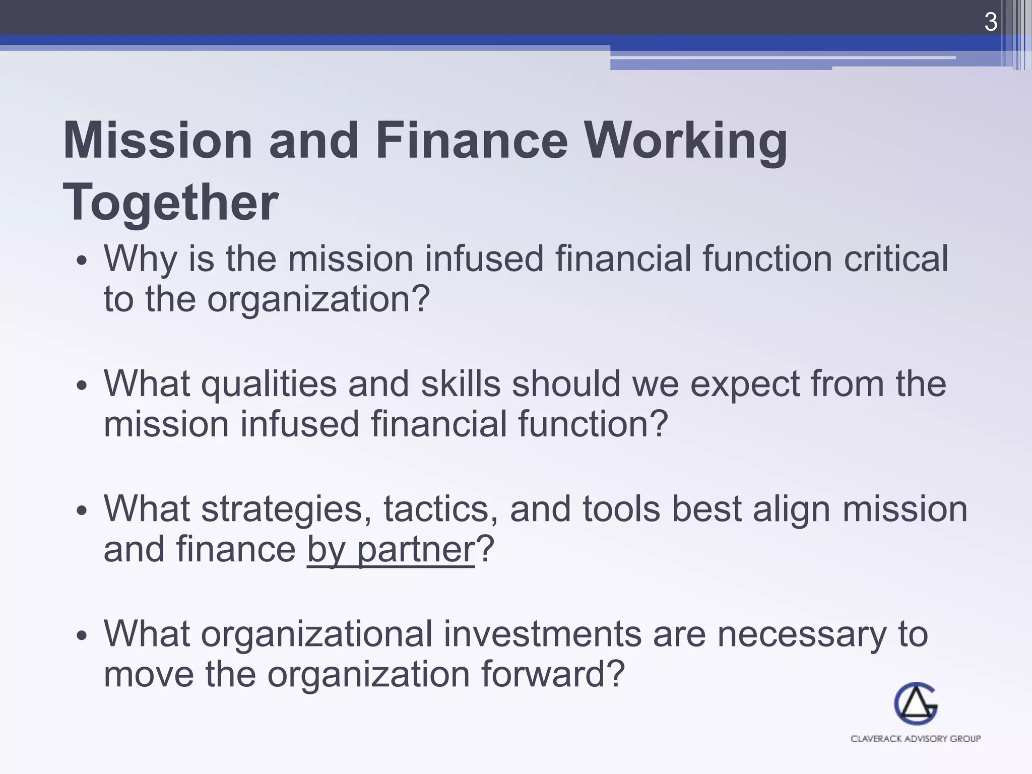 Mission and Finance Working
Together
• Why is the mission infused financial function critical
to the organization?
• What qualities and skills should we expect from the
mission infused financial function?
• What strategies, tactics, and tools best align mission
and finance by partner?
• What organizational investments are necessary to
move the organization forward?
3
 