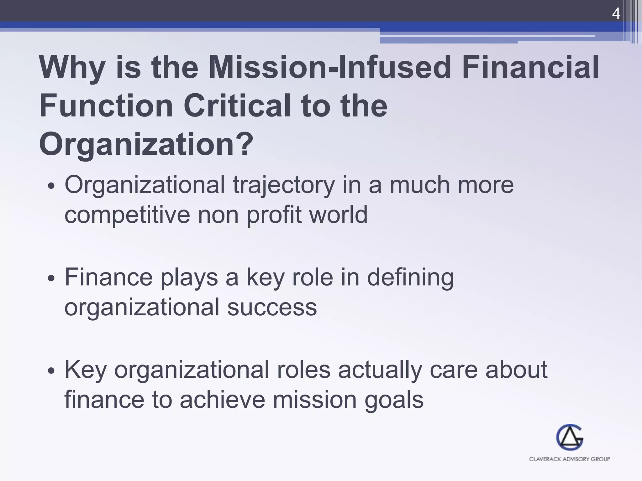 Why is the Mission-Infused Financial
Function Critical to the
Organization?
• Organizational trajectory in a much more
competitive non profit world
• Finance plays a key role in defining
organizational success
• Key organizational roles actually care about
finance to achieve mission goals
4
 