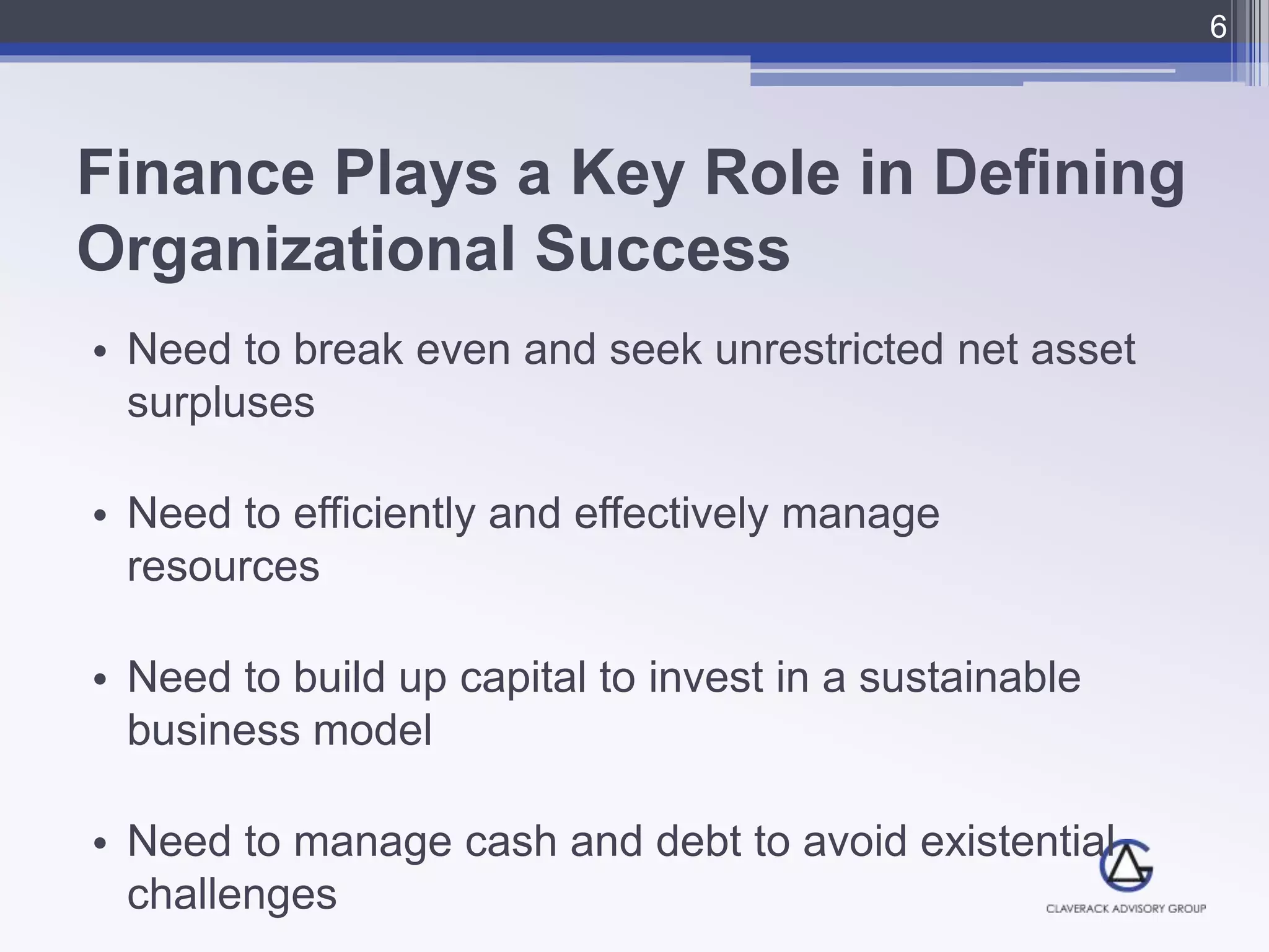 Finance Plays a Key Role in Defining
Organizational Success
• Need to break even and seek unrestricted net asset
surpluses
• Need to efficiently and effectively manage
resources
• Need to build up capital to invest in a sustainable
business model
• Need to manage cash and debt to avoid existential
challenges
6
 