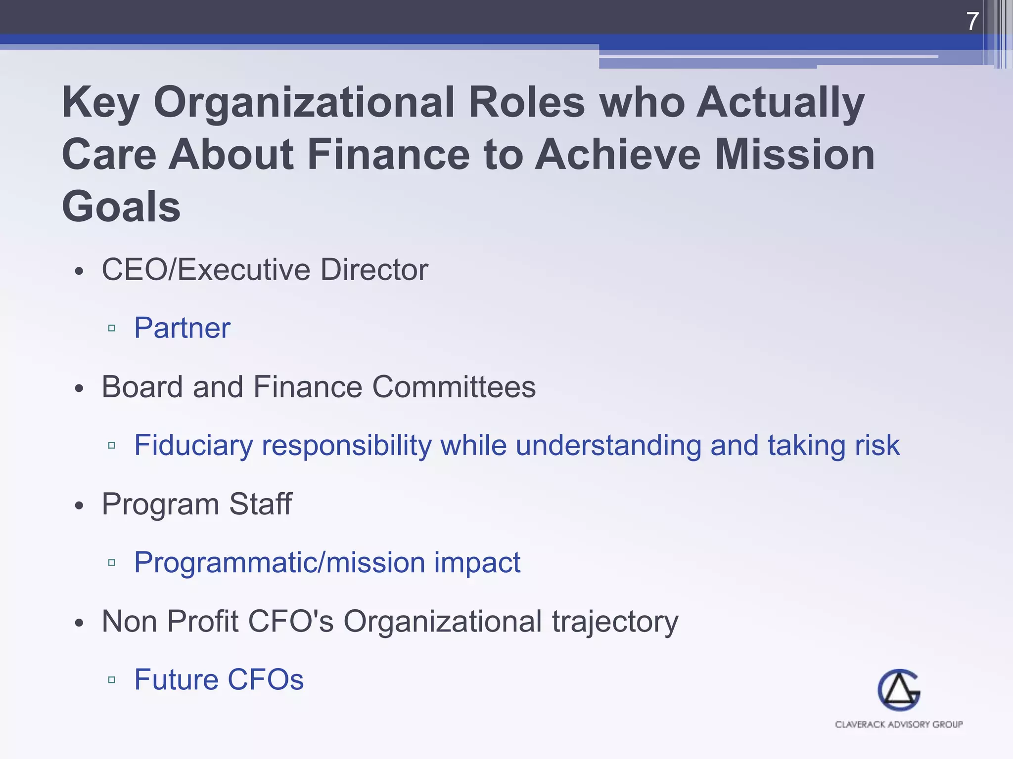 Key Organizational Roles who Actually
Care About Finance to Achieve Mission
Goals
• CEO/Executive Director
▫ Partner
• Board and Finance Committees
▫ Fiduciary responsibility while understanding and taking risk
• Program Staff
▫ Programmatic/mission impact
• Non Profit CFO's Organizational trajectory
▫ Future CFOs
7
 