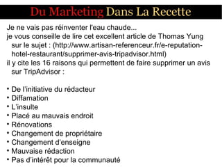 Je ne vais pas réinventer l'eau chaude...
je vous conseille de lire cet excellent article de Thomas Yung
sur le sujet : (http://www.artisan-referenceur.fr/e-reputation-
hotel-restaurant/supprimer-avis-tripadvisor.html)
il y cite les 16 raisons qui permettent de faire supprimer un avis
sur TripAdvisor :

De l’initiative du rédacteur

Diffamation

L’insulte

Placé au mauvais endroit

Rénovations

Changement de propriétaire

Changement d’enseigne

Mauvaise rédaction

Pas d’intérêt pour la communauté
 