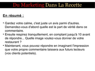 En résumé :

Gardez votre calme, c'est juste un avis parmi d'autres.
Demandez-vous d'abord quelle est la part de vérité dans ce
commentaire.

Ensuite respirez tranquillement, en comptant jusqu'à 10 avant
de répondre... Quelle image voulez-vous donner de votre
restaurant ?

Maintenant, vous pouvez répondre en imaginant l'impression
que votre propre commentaire laissera aux futurs lecteurs
(vos clients potentiels).
 