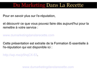 Pour en savoir plus sur l'e-réputation,
et découvrir ce que vous pouvez faire dès aujourd'hui pour la
remettre à votre service :
www.dumarketingdanslarecette.com
Cette présentation est extraite de la Formation E-ssentielle à
l'e-réputation qui est disponible ici :
http://wp.me/p5hqCX-53.
www.dumarketingdanslarecette.com
 