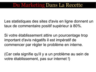 Les statistiques des sites d'avis en ligne donnent un
taux de commentaire positif supérieur à 80%.
Si votre établissement attire un pourcentage trop
important d'avis négatifs il est impératif de
commencer par régler le problème en interne.
(Car cela signifie qu'il y a un problème au sein de
votre établissement, pas sur internet !)
 