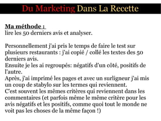 Ma méthode :
lire les 50 derniers avis et analyser.
Personnellement j'ai pris le temps de faire le test sur
plusieurs restaurants : j'ai copié / collé les textes des 50
derniers avis.
Ensuite je les ai regroupés: négatifs d'un côté, positifs de
l'autre.
Après, j'ai imprimé les pages et avec un surligneur j'ai mis
un coup de stabylo sur les termes qui reviennent.
C'est souvent les mêmes critères qui reviennent dans les
commentaires (et parfois même le même critère pour les
avis négatifs et les positifs, comme quoi tout le monde ne
voit pas les choses de la même façon !)
 