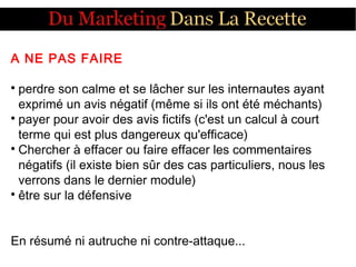 A NE PAS FAIRE

perdre son calme et se lâcher sur les internautes ayant
exprimé un avis négatif (même si ils ont été méchants)

payer pour avoir des avis fictifs (c'est un calcul à court
terme qui est plus dangereux qu'efficace)

Chercher à effacer ou faire effacer les commentaires
négatifs (il existe bien sûr des cas particuliers, nous les
verrons dans le dernier module)

être sur la défensive
En résumé ni autruche ni contre-attaque...
 