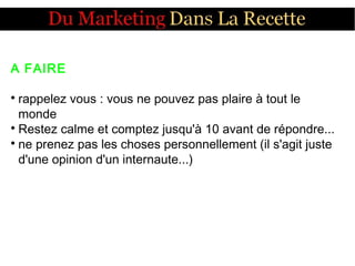 A FAIRE

rappelez vous : vous ne pouvez pas plaire à tout le
monde

Restez calme et comptez jusqu'à 10 avant de répondre...

ne prenez pas les choses personnellement (il s'agit juste
d'une opinion d'un internaute...)
 