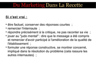 Si c'est vrai :

être factuel, conserver des réponses courtes  ;

remercier l'internaute  ;

répondre précisément à la critique, ne pas raconter sa vie  ;

jouer au "judo mental" : dire que le message a été compris
et remercier d'avoir participé à l'amélioration de la qualité de
l'établissement  ;

formuler une réponse constructive, se montrer concerné,
impliqué dans la résolution du problème (cela rassure les
autres internautes)  ;
 