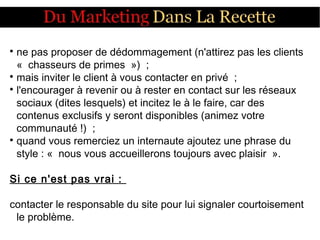 
ne pas proposer de dédommagement (n'attirez pas les clients
«  chasseurs de primes  »)  ;

mais inviter le client à vous contacter en privé  ;

l'encourager à revenir ou à rester en contact sur les réseaux
sociaux (dites lesquels) et incitez le à le faire, car des
contenus exclusifs y seront disponibles (animez votre
communauté !)  ;

quand vous remerciez un internaute ajoutez une phrase du
style : «  nous vous accueillerons toujours avec plaisir  ».
Si ce n'est pas vrai :
contacter le responsable du site pour lui signaler courtoisement
le problème.
 