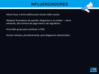 INFLUENCIADORES

•Gerar buzz e atrair público para nossas redes sociais.

•Mapear formadores de opinião: blogueiros e no twitter – tema
relevante, alto número de page views e de seguidores.

•Convidar grupo para conhecer o COR.

•Enviar releases, periodicamente, para blogueiros selecionados.
 