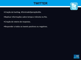 TWITTER

•Criação da hashtag #CentrodeOperaçõesRio.

•Replicar informações sobre tempo e trânsito no Rio.

•Criação de roteiro de respostas.

•Responder a todos os tweets positivos ou negativos.
 